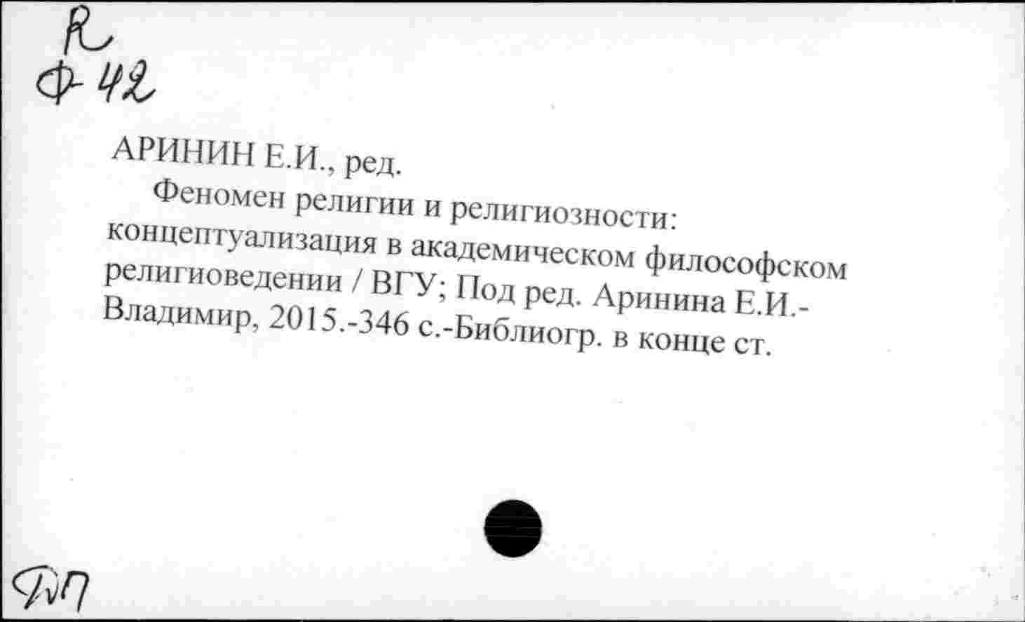 ﻿т,
АРИНИН Е.И., ред.
Феномен религии и религиозности: концептуализация в академическом философском религиоведении / ВГУ; Под ред. Аринина Е.И.-Владимир, 2015.-346 с.-Библиогр. в конце ст.